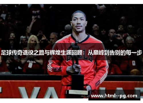 足球传奇退役之路与辉煌生涯回顾:从巅峰到告别的每一步 足球传奇退役之路与辉煌生涯回顾:从巅峰到告别的每一步