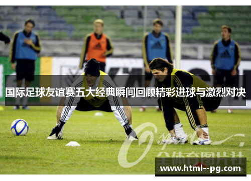 国际足球友谊赛五大经典瞬间回顾精彩进球与激烈对决