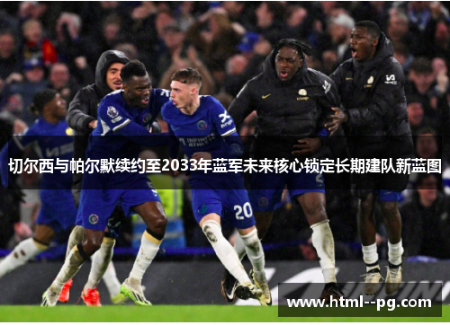 切尔西与帕尔默续约至2033年蓝军未来核心锁定长期建队新蓝图