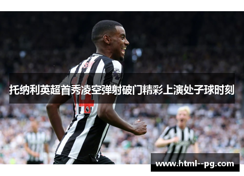 托纳利英超首秀凌空弹射破门精彩上演处子球时刻 托纳利英超首秀凌空弹射破门精彩上演处子球时刻