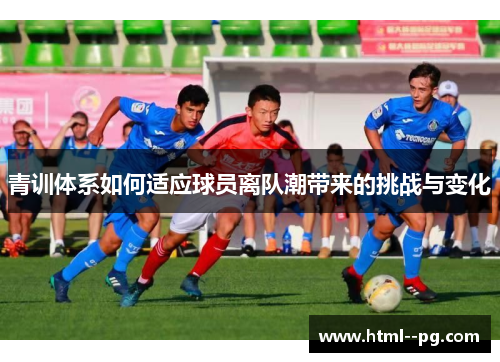 青训体系如何适应球员离队潮带来的挑战与变化 青训体系如何适应球员离队潮带来的挑战与变化