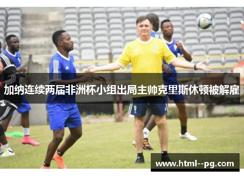 加纳连续两届非洲杯小组出局主帅克里斯休顿被解雇 加纳连续两届非洲杯小组出局主帅克里斯休顿被解雇